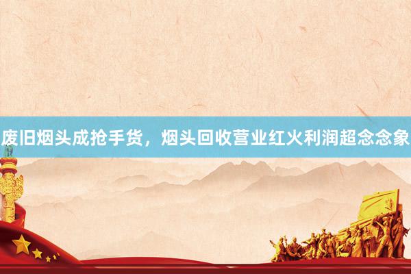 废旧烟头成抢手货，烟头回收营业红火利润超念念象