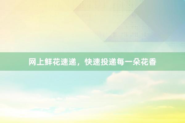 网上鲜花速递，快速投递每一朵花香
